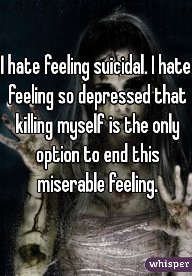 I hate feeling suicidal. I hate feeling so depressed that killing myself is the only option to end this miserable feeling.