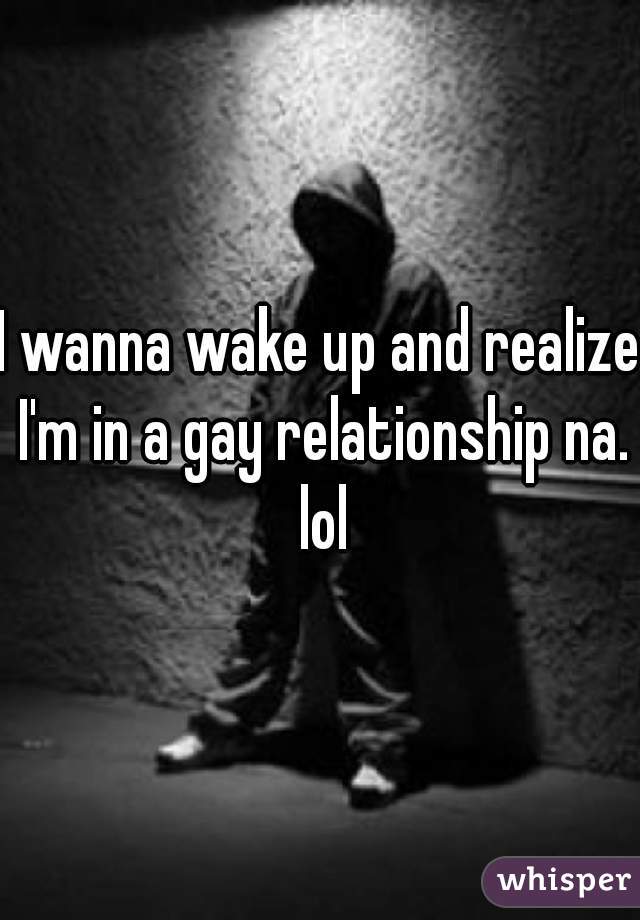 I wanna wake up and realize I'm in a gay relationship na. lol