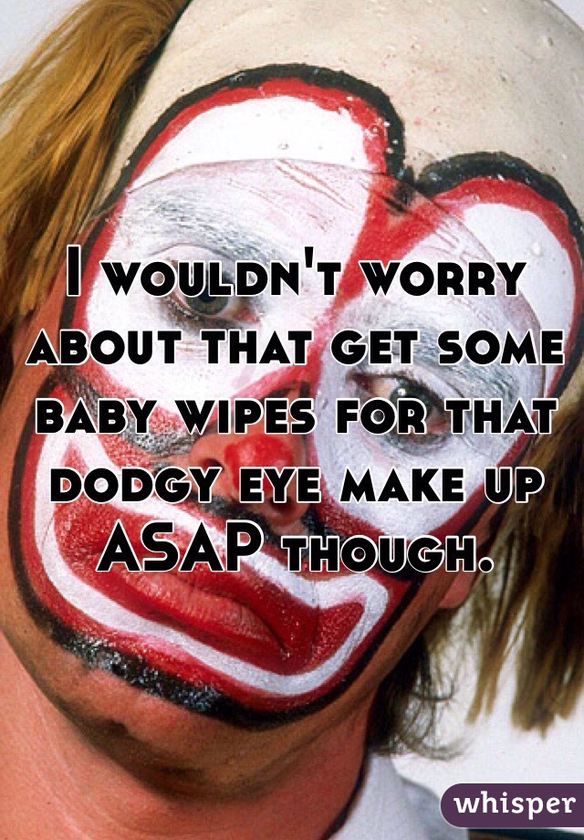 I wouldn't worry about that get some baby wipes for that dodgy eye make up ASAP though. 