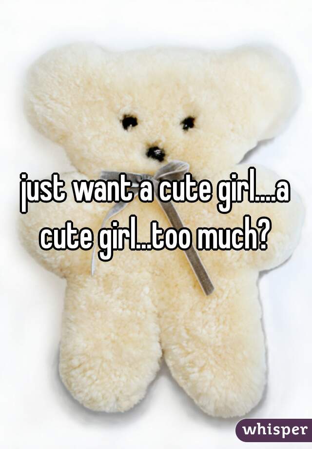 just want a cute girl....a cute girl...too much? 