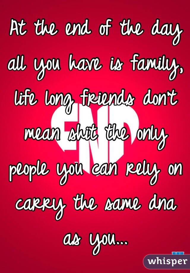 At the end of the day all you have is family, life long friends don't mean shit the only people you can rely on carry the same dna as you...