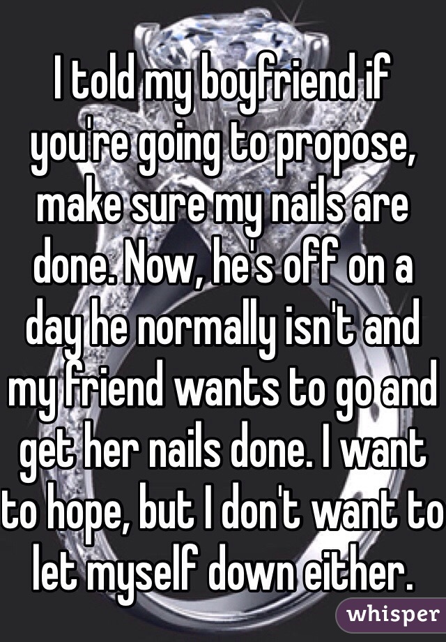 I told my boyfriend if you're going to propose, make sure my nails are done. Now, he's off on a day he normally isn't and my friend wants to go and get her nails done. I want to hope, but I don't want to let myself down either.