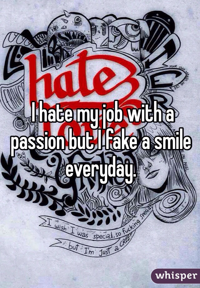  I hate my job with a passion but I fake a smile everyday.