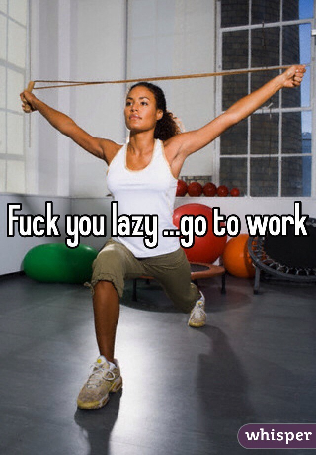 Fuck you lazy ...go to work