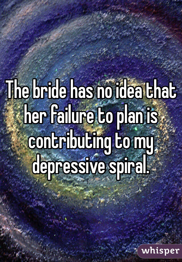 The bride has no idea that her failure to plan is contributing to my depressive spiral. 