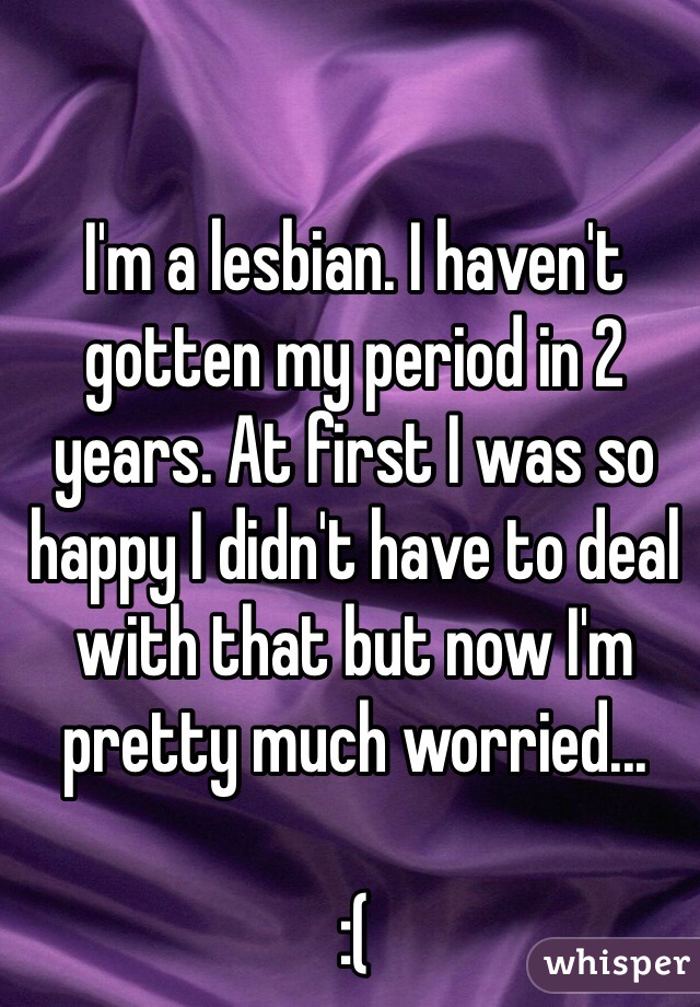 I'm a lesbian. I haven't gotten my period in 2 years. At first I was so happy I didn't have to deal with that but now I'm pretty much worried...

:(