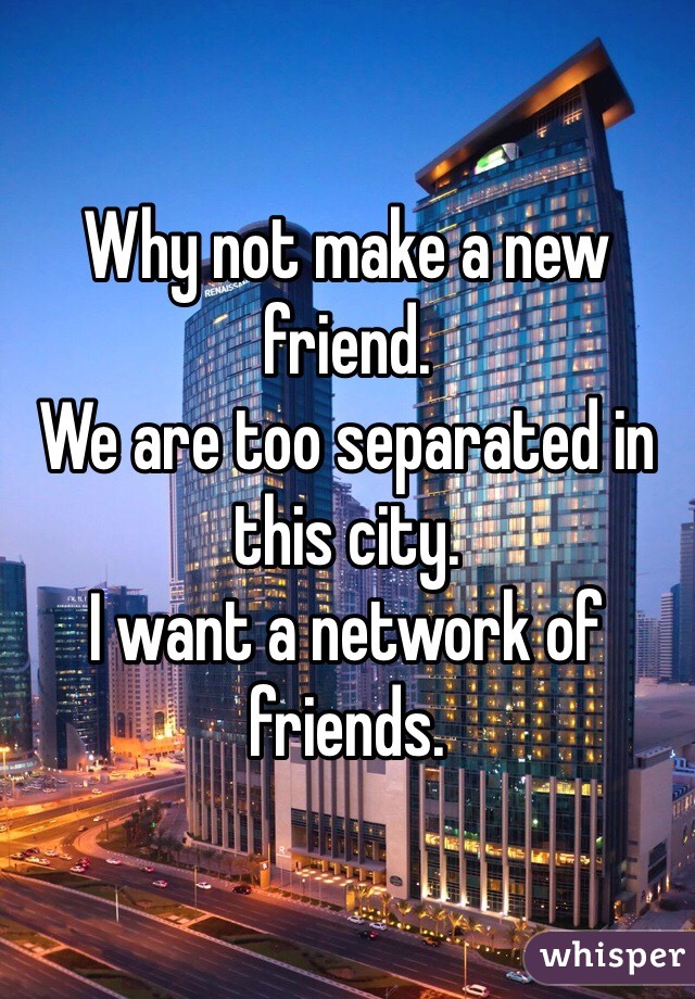 Why not make a new friend.
We are too separated in this city.
I want a network of friends.