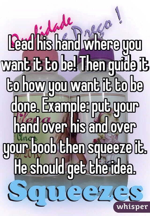 Lead his hand where you want it to be! Then guide it to how you want it to be done. Example: put your hand over his and over your boob then squeeze it. He should get the idea. 