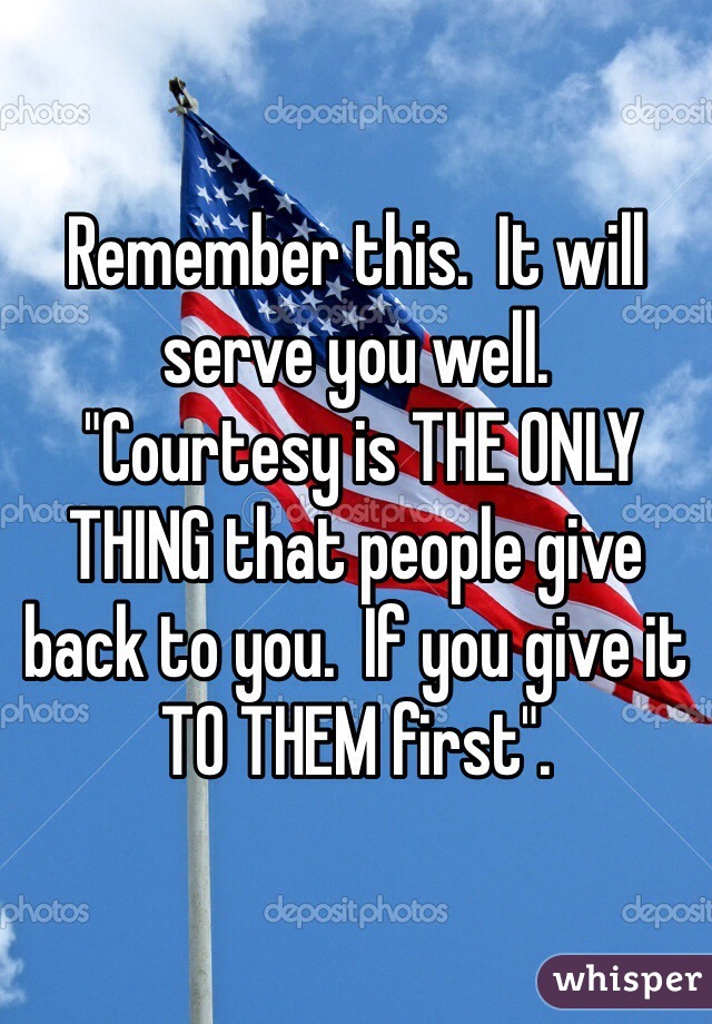 Remember this.  It will serve you well.
 "Courtesy is THE ONLY THING that people give back to you.  If you give it TO THEM first". 