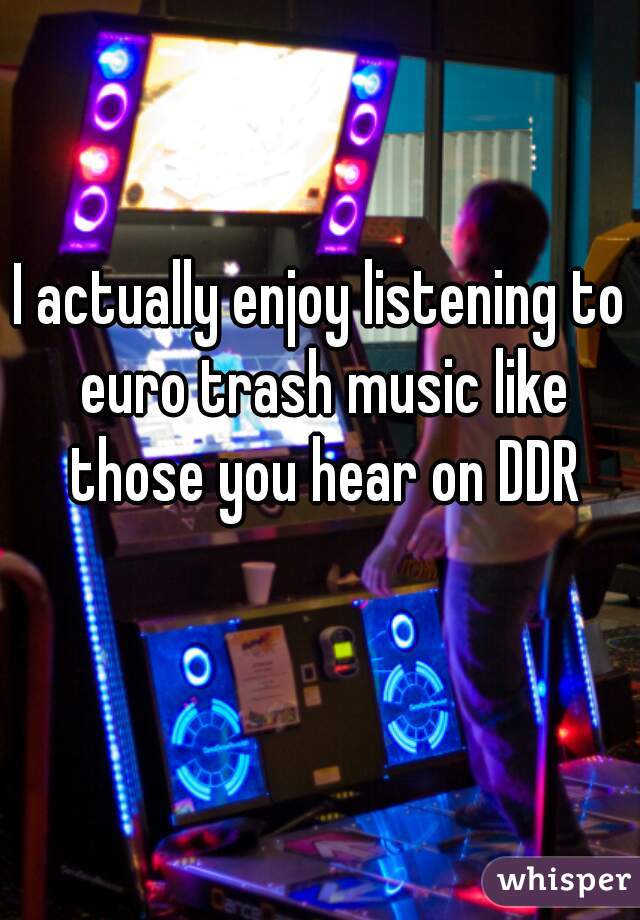 I actually enjoy listening to euro trash music like those you hear on DDR