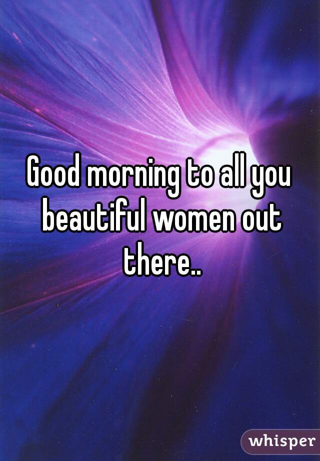 Good morning to all you beautiful women out there..