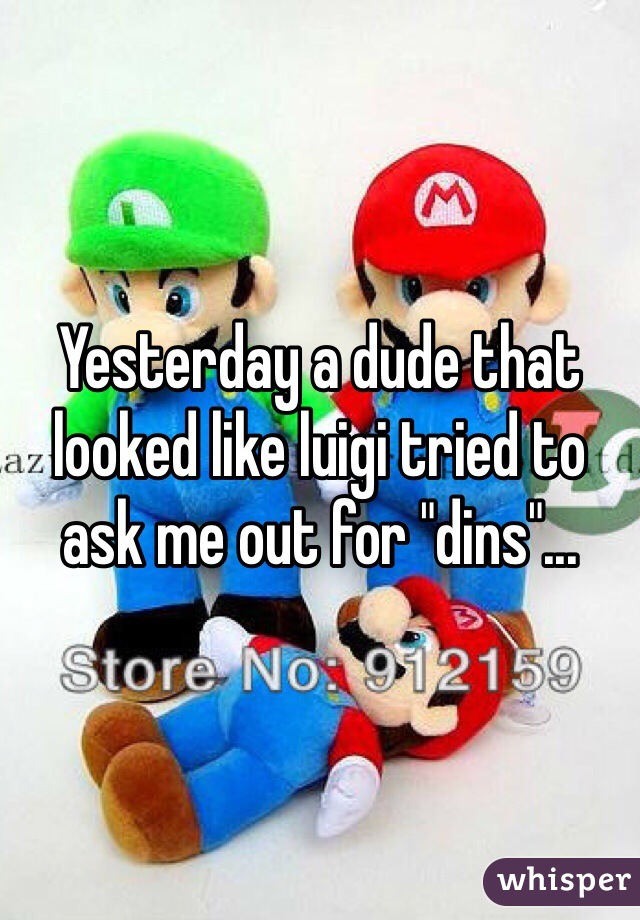 Yesterday a dude that looked like luigi tried to ask me out for "dins"...