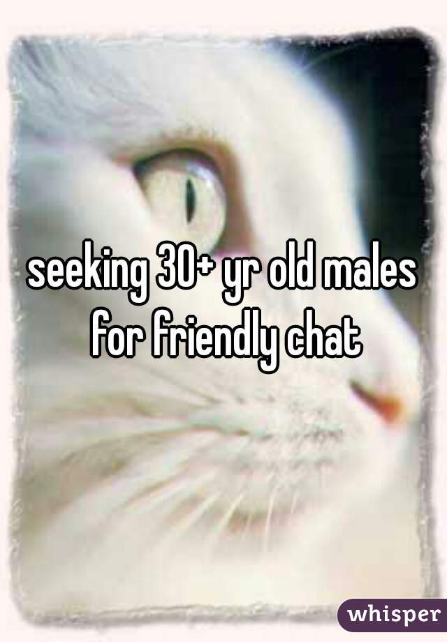 seeking 30+ yr old males for friendly chat