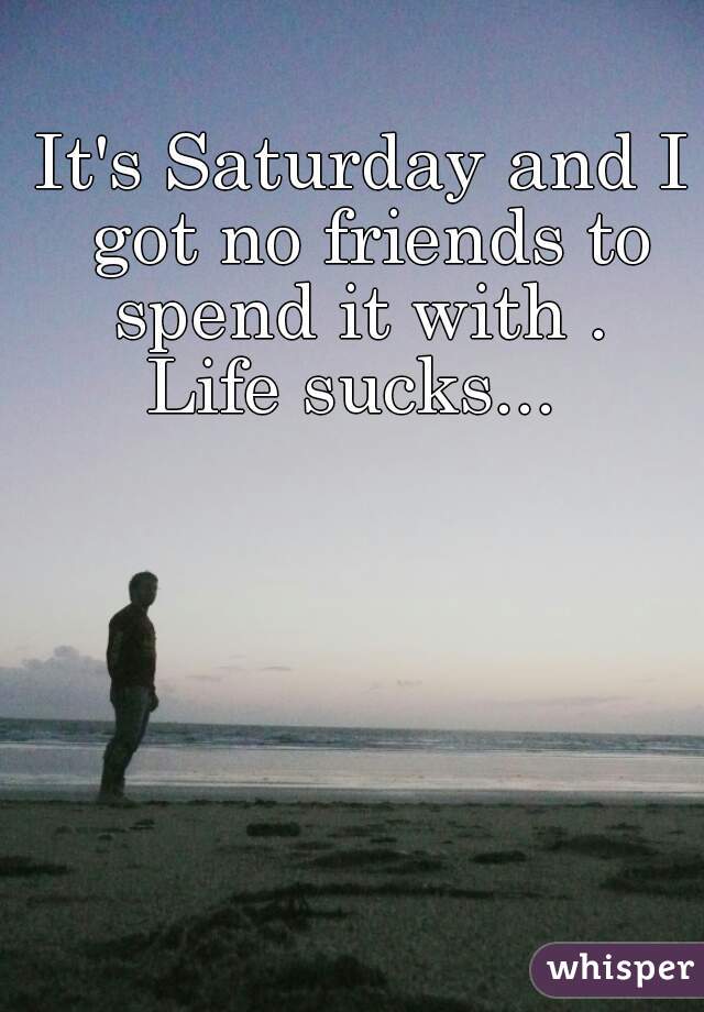 


It's Saturday and I got no friends to spend it with . 










Life sucks... 


 