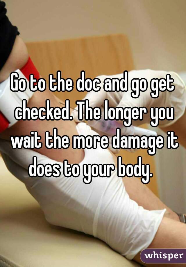 Go to the doc and go get checked. The longer you wait the more damage it does to your body.  