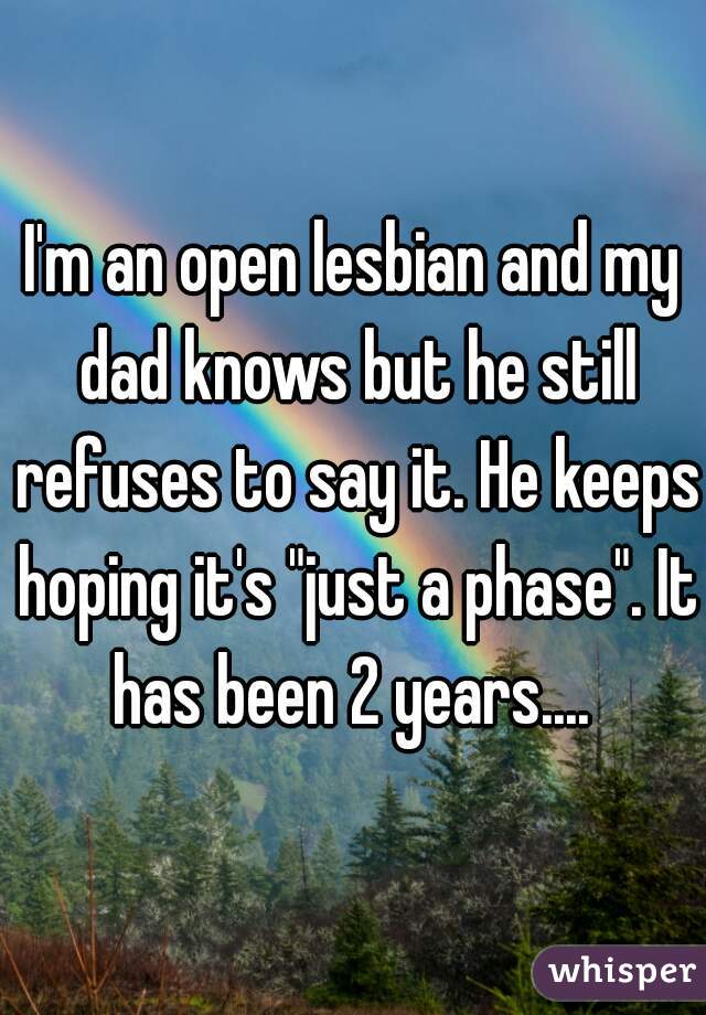 I'm an open lesbian and my dad knows but he still refuses to say it. He keeps hoping it's "just a phase". It has been 2 years.... 