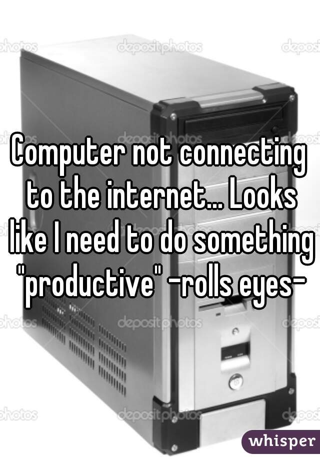 Computer not connecting to the internet... Looks like I need to do something "productive" -rolls eyes-