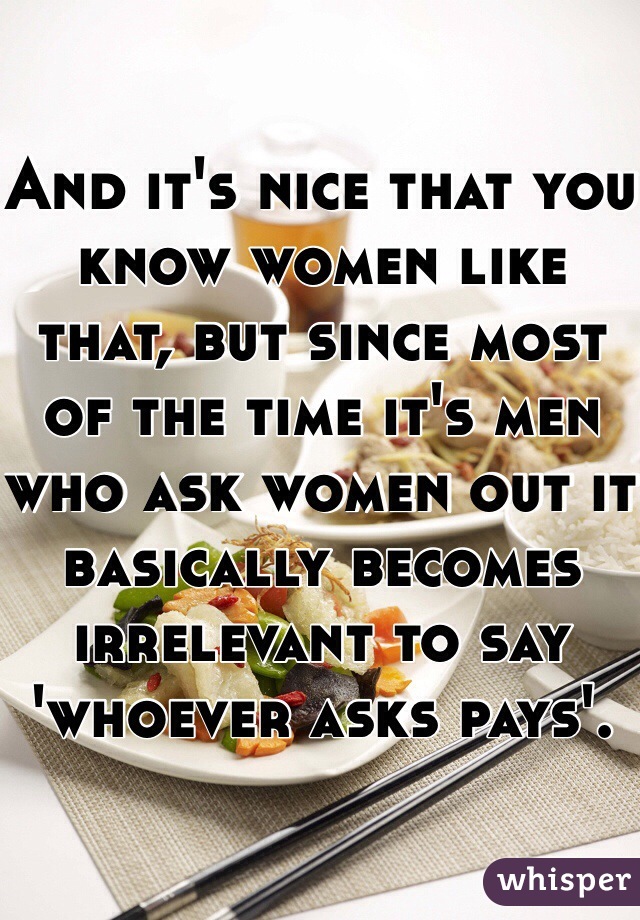 And it's nice that you know women like that, but since most of the time it's men who ask women out it basically becomes irrelevant to say 'whoever asks pays'. 