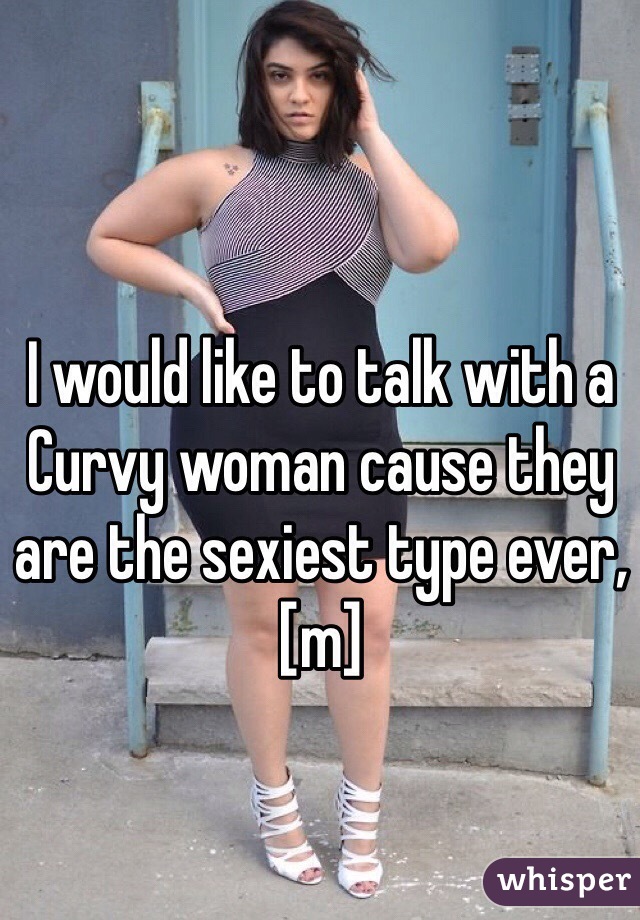 I would like to talk with a Curvy woman cause they are the sexiest type ever, [m]