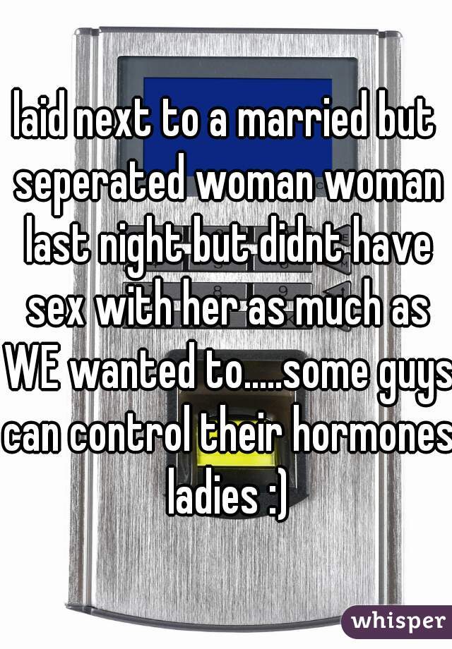 laid next to a married but seperated woman woman last night but didnt have sex with her as much as WE wanted to.....some guys can control their hormones ladies :)