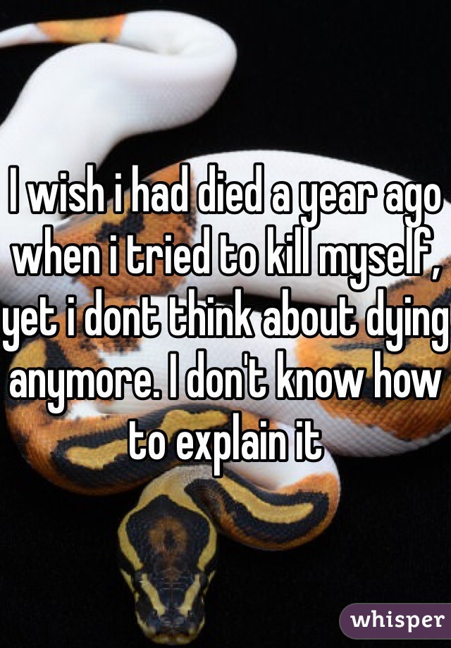 I wish i had died a year ago when i tried to kill myself, yet i dont think about dying anymore. I don't know how to explain it
