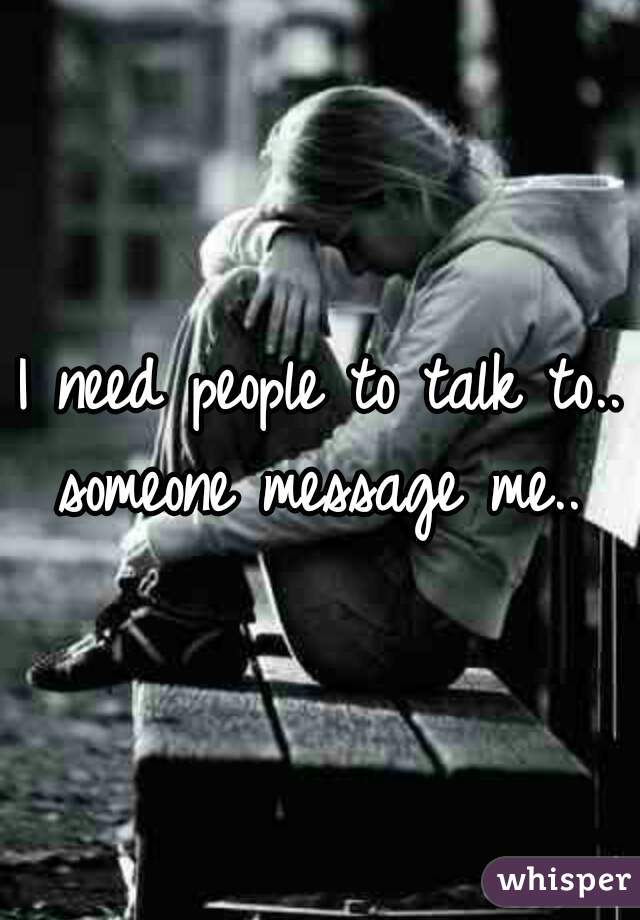 I need people to talk to..
someone message me..