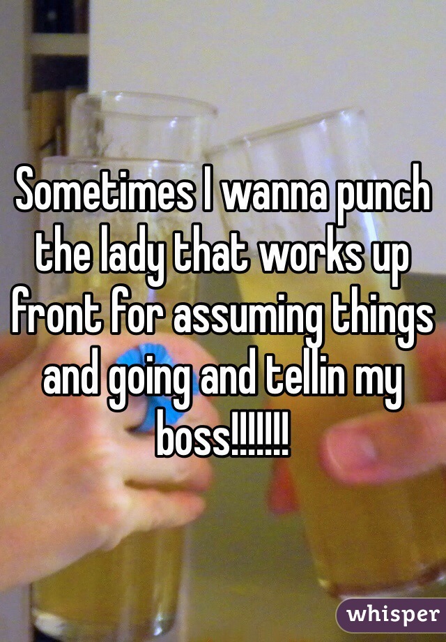 Sometimes I wanna punch the lady that works up front for assuming things and going and tellin my boss!!!!!!!