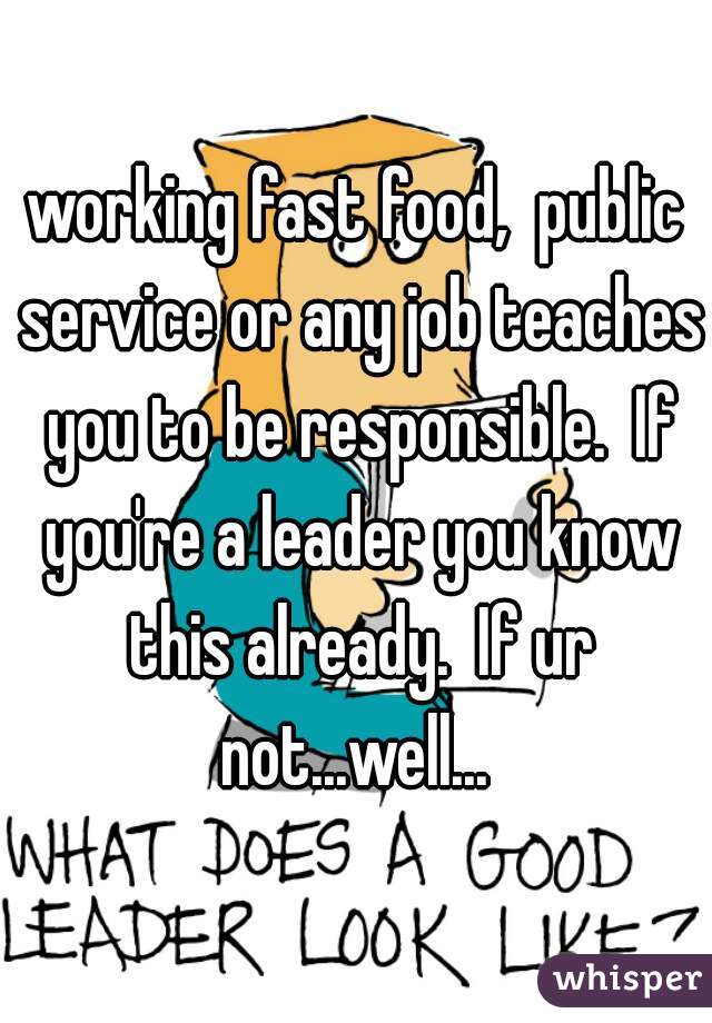 working fast food,  public service or any job teaches you to be responsible.  If you're a leader you know this already.  If ur not...well... 