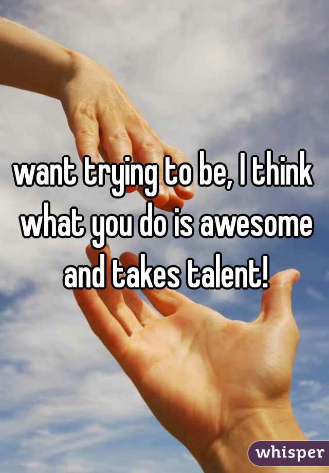 want trying to be, I think what you do is awesome and takes talent!