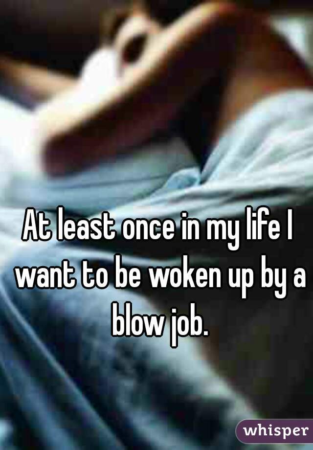 At least once in my life I want to be woken up by a blow job.