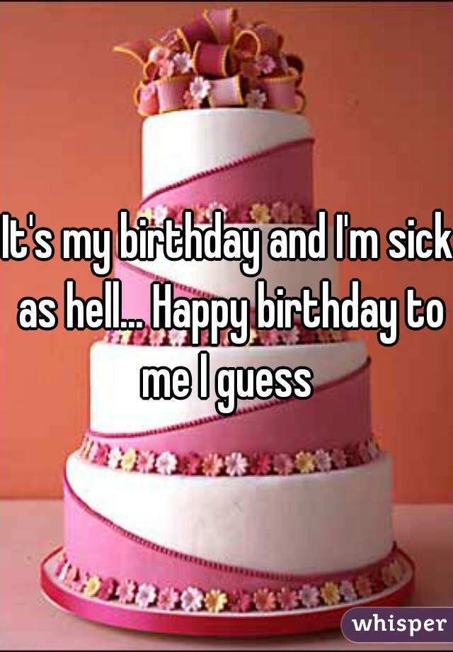 It's my birthday and I'm sick as hell... Happy birthday to me I guess 