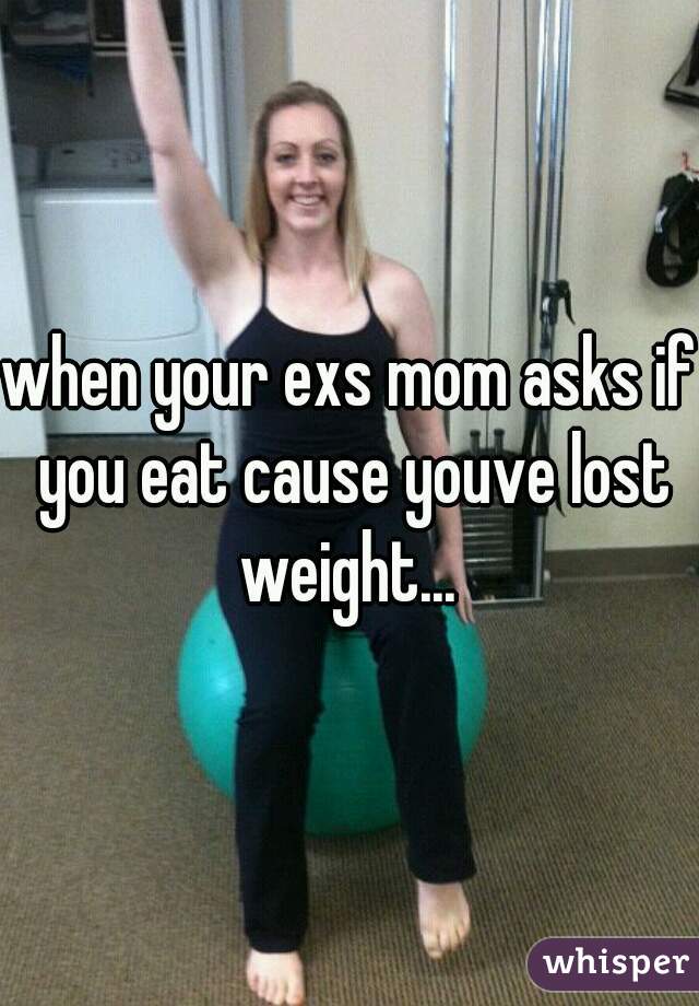when your exs mom asks if you eat cause youve lost weight... 