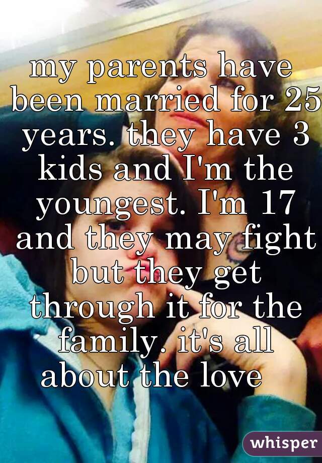 my parents have been married for 25 years. they have 3 kids and I'm the youngest. I'm 17 and they may fight but they get through it for the family. it's all about the love   