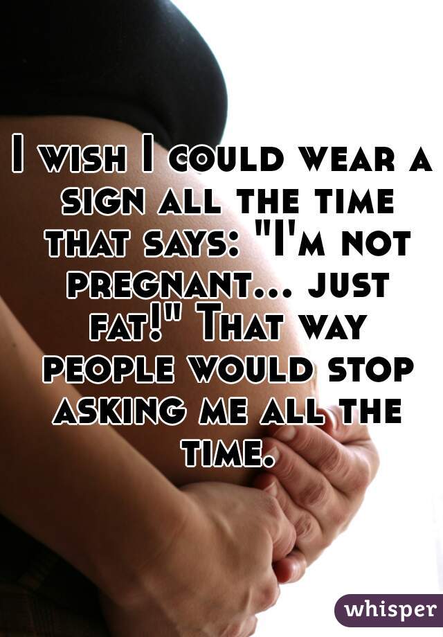 I wish I could wear a sign all the time that says: "I'm not pregnant... just fat!" That way people would stop asking me all the time.