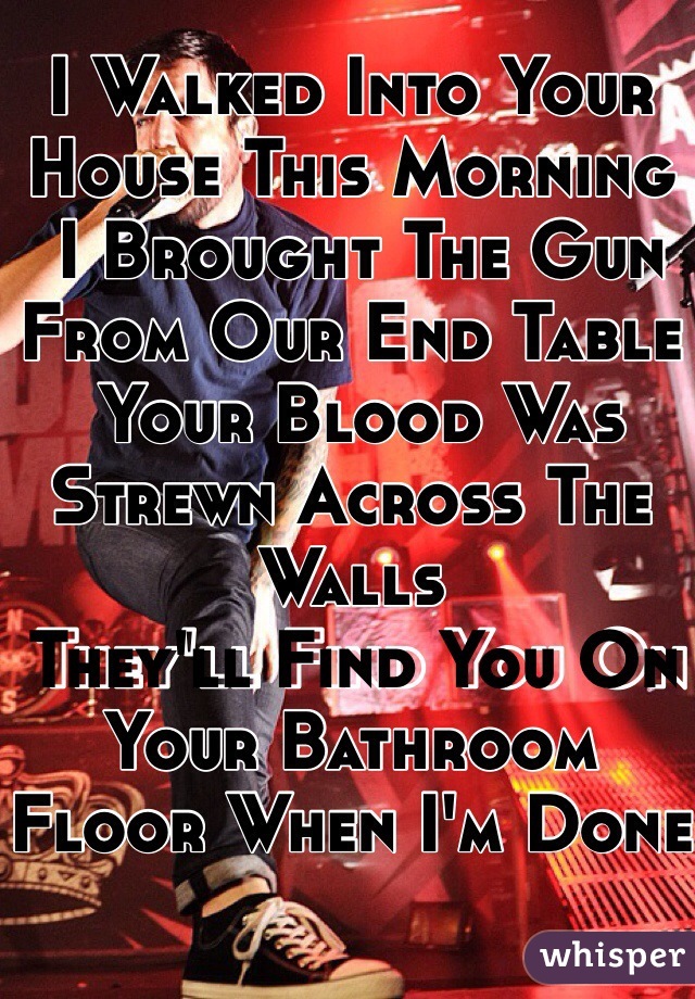 I Walked Into Your House This Morning
 I Brought The Gun From Our End Table
 Your Blood Was Strewn Across The Walls
 They'll Find You On Your Bathroom Floor When I'm Done