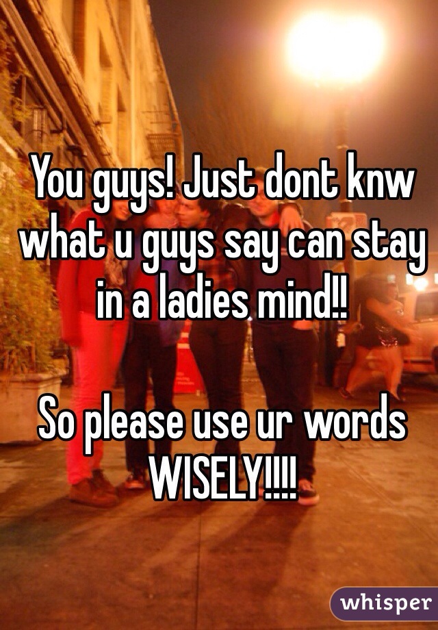 You guys! Just dont knw what u guys say can stay in a ladies mind!! 

So please use ur words WISELY!!!! 