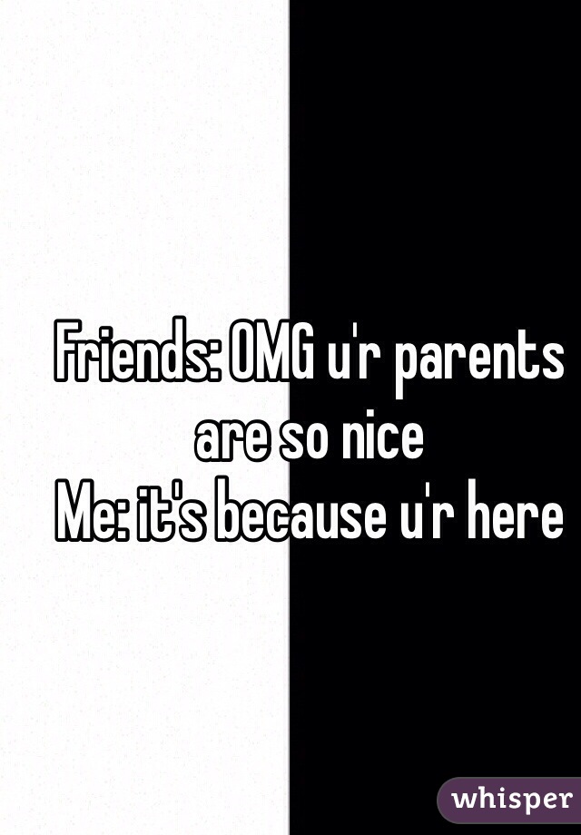Friends: OMG u'r parents are so nice 
Me: it's because u'r here 
