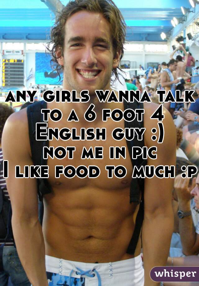 any girls wanna talk to a 6 foot 4 English guy :) 
not me in pic
I like food to much :p