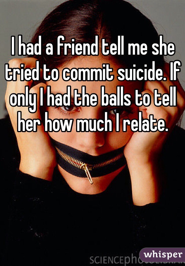 I had a friend tell me she tried to commit suicide. If only I had the balls to tell her how much I relate.