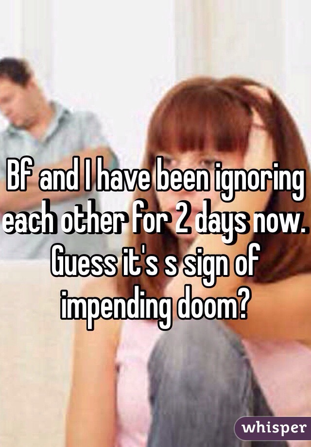 Bf and I have been ignoring each other for 2 days now. Guess it's s sign of impending doom?
