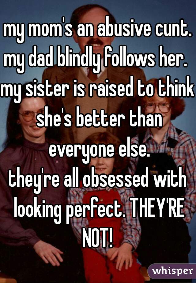 my mom's an abusive cunt.
my dad blindly follows her. 
my sister is raised to think she's better than everyone else.
they're all obsessed with looking perfect. THEY'RE NOT! 