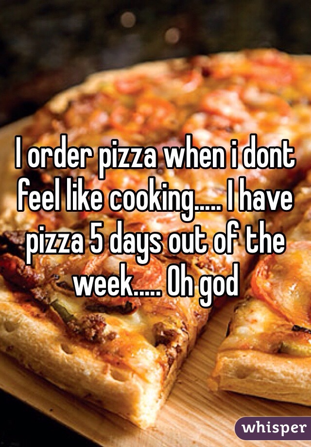 I order pizza when i dont feel like cooking..... I have pizza 5 days out of the week..... Oh god