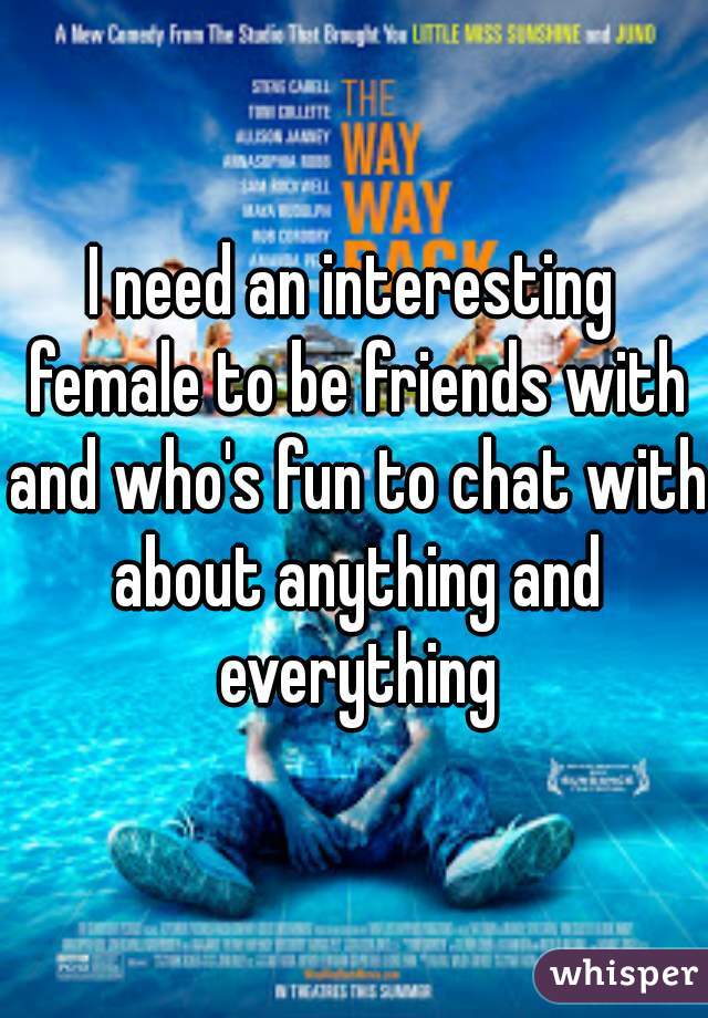 I need an interesting female to be friends with and who's fun to chat with about anything and everything