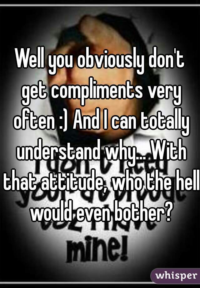 Well you obviously don't get compliments very often :) And I can totally understand why... With that attitude, who the hell would even bother?