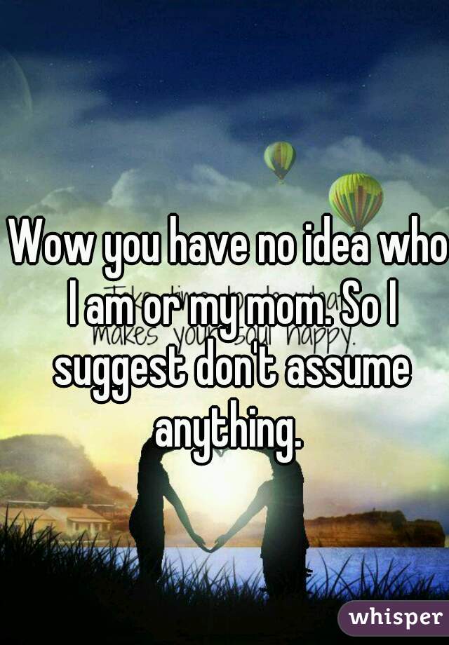Wow you have no idea who I am or my mom. So I suggest don't assume anything. 