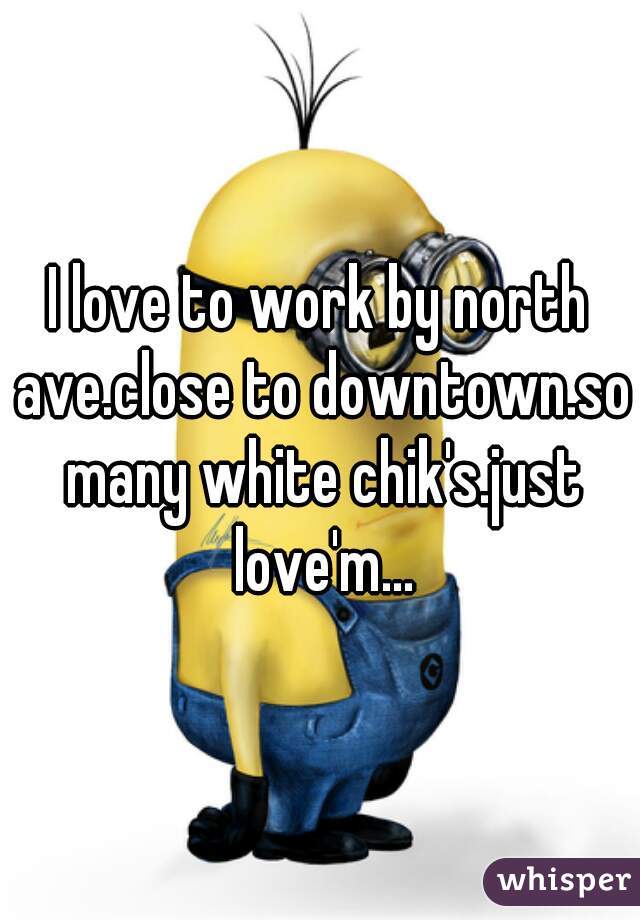 I love to work by north ave.close to downtown.so many white chik's.just love'm...