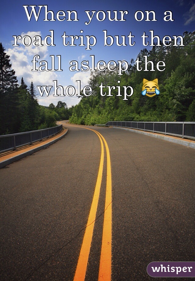 When your on a road trip but then fall asleep the whole trip 😹
