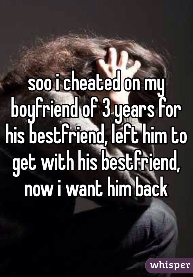 soo i cheated on my boyfriend of 3 years for his bestfriend, left him to get with his bestfriend, now i want him back
