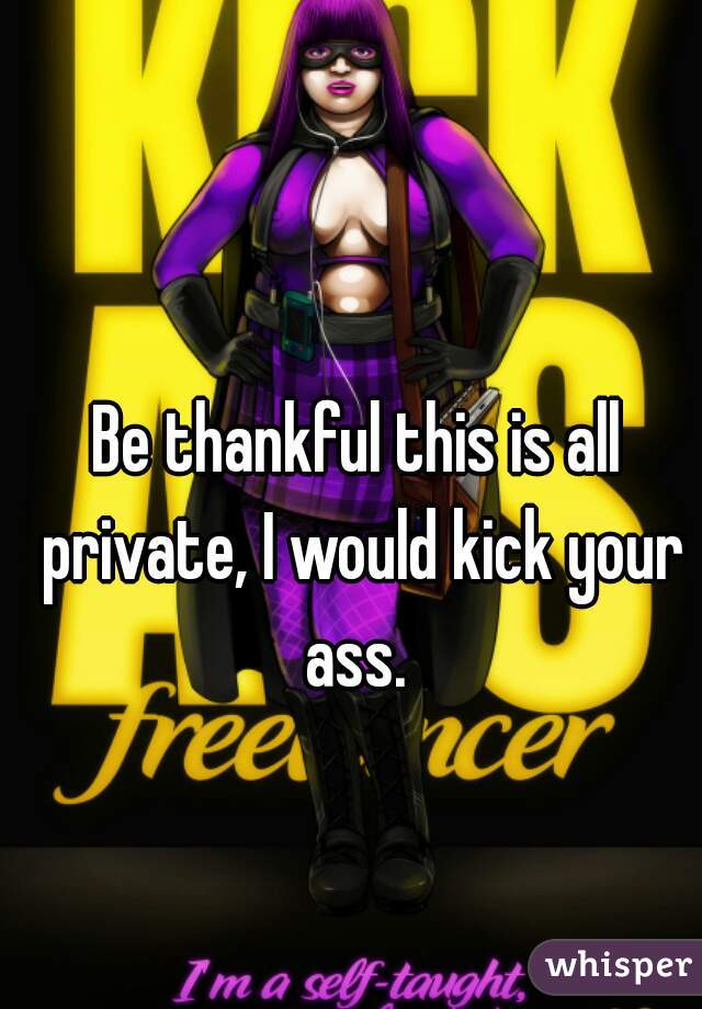 Be thankful this is all private, I would kick your ass. 