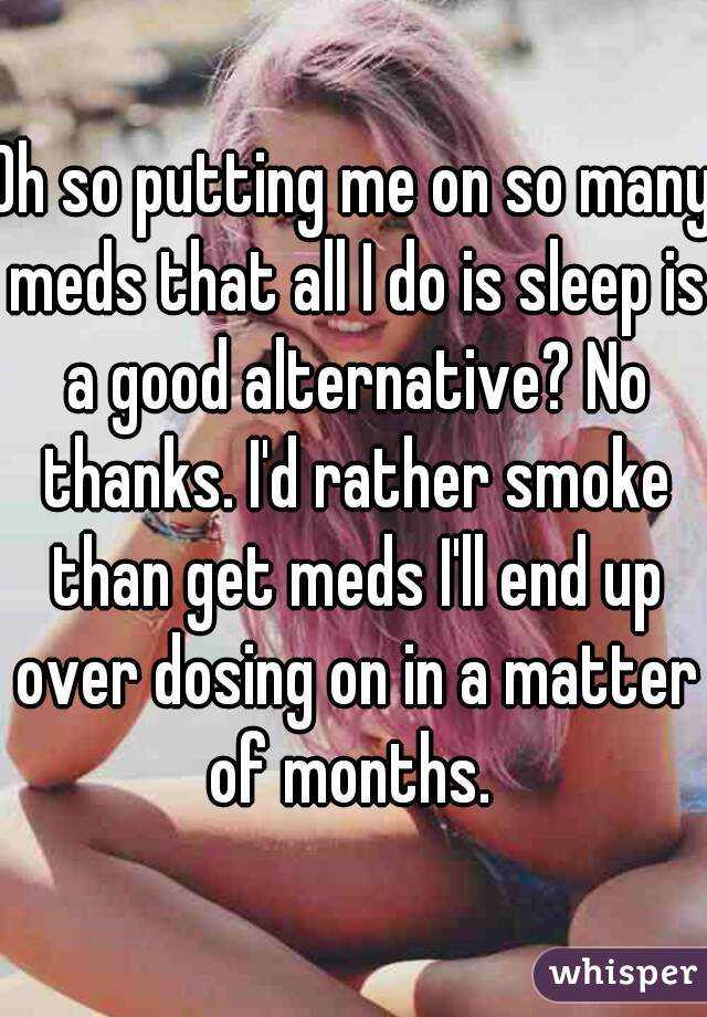 Oh so putting me on so many meds that all I do is sleep is a good alternative? No thanks. I'd rather smoke than get meds I'll end up over dosing on in a matter of months. 